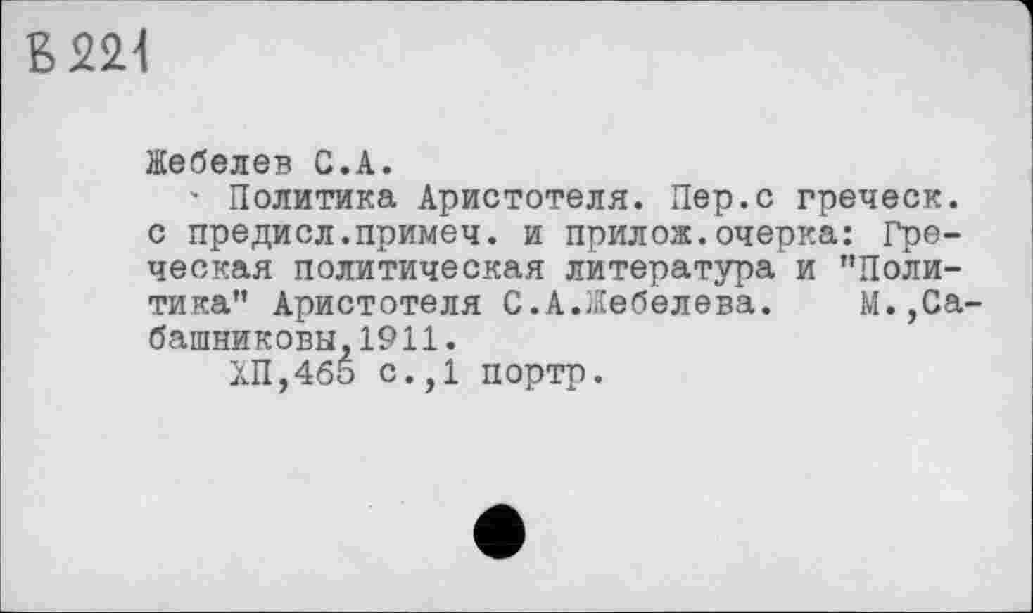 ﻿6221
Жебелев С.А.
' Политика Аристотеля. Пер.с греческ. с предисл.примеч. и прилож.очерка: Греческая политическая литература и ’’Политика" Аристотеля С.А.Жебелева.	М.,Са-
башниковы, 1911.
ХП,465 с.,1 портр.